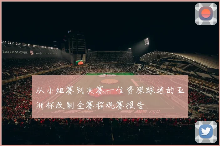 从小组赛到决赛一位资深球迷的亚洲杯改制全赛程观赛报告